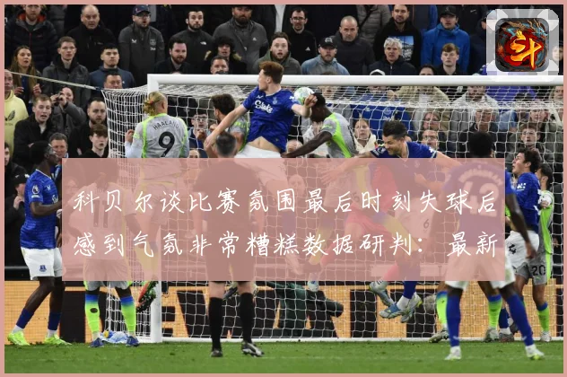 科贝尔谈比赛氛围最后时刻失球后感到气氛非常糟糕数据研判：最新赛事动态与深度分析