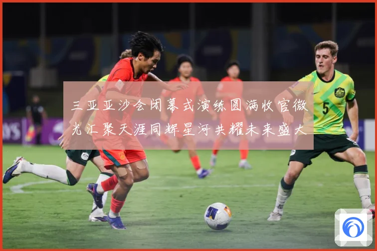 三亚亚沙会闭幕式演练圆满收官微光汇聚天涯同辉星河共耀未来盛大成长观察：最新赛事动态与深度分析