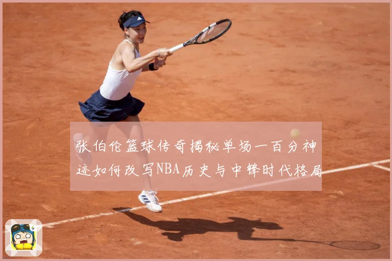 张伯伦篮球传奇揭秘单场一百分神迹如何改写NBA历史与中锋时代格局：最新赛事动态与深度分析