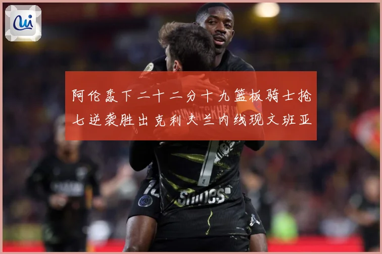 阿伦轰下二十二分十九篮板骑士抢七逆袭胜出克利夫兰内线现文班亚赛场复盘：最新赛事动态与深度分析