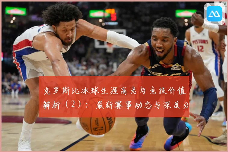 克罗斯比冰球生涯高光与竞技价值解析（2）：最新赛事动态与深度分析