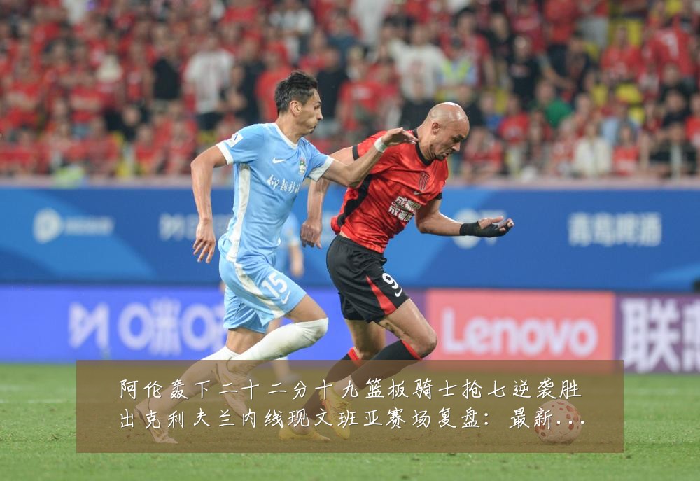 阿伦轰下二十二分十九篮板骑士抢七逆袭胜出克利夫兰内线现文班亚赛场复盘:最新赛事动态与深度分析