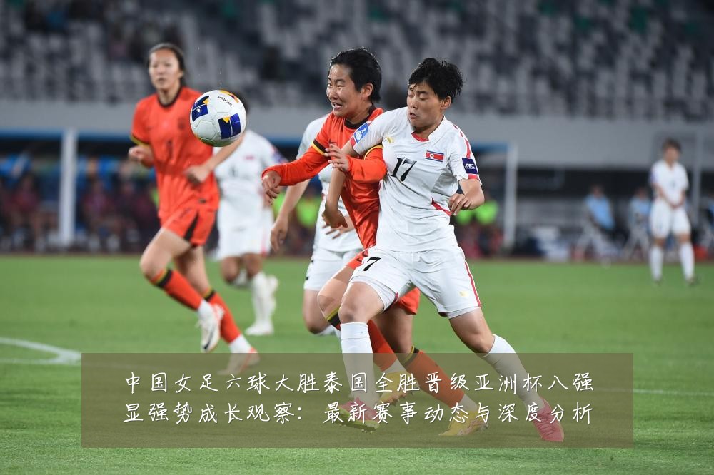 中国女足六球大胜泰国全胜晋级亚洲杯八强显强势成长观察:最新赛事动态与深度分析
